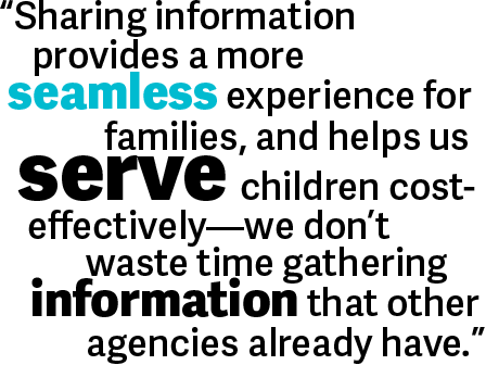 Sharing information provides a more seamless experience for families, and helps us serve children cost-effectively -- we don't waste time gathering information that other agencies already have.